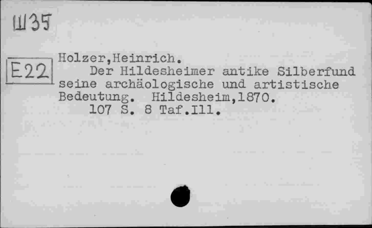 ﻿ю
Е.22.
Holzer,Heinrich.
Der Hildesheimer antike Silberfund seine archäologische und artistische Bedeutung. Hildesheim,1870.
107 S. 8 Taf.111.